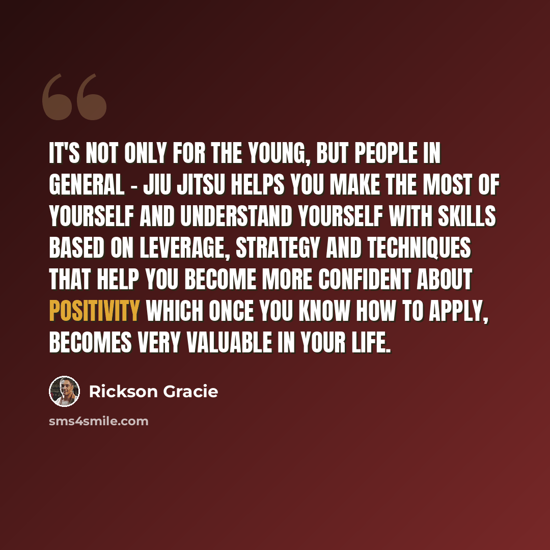 “It's not only for the young, but people in general - jiu jitsu helps you make the most of yourself and understand yourself with skills based on leverage, strategy and techniques that help you become more confident about positivity which once you know how to apply, becomes very valuable in your life.” quote by Rickson Gracie