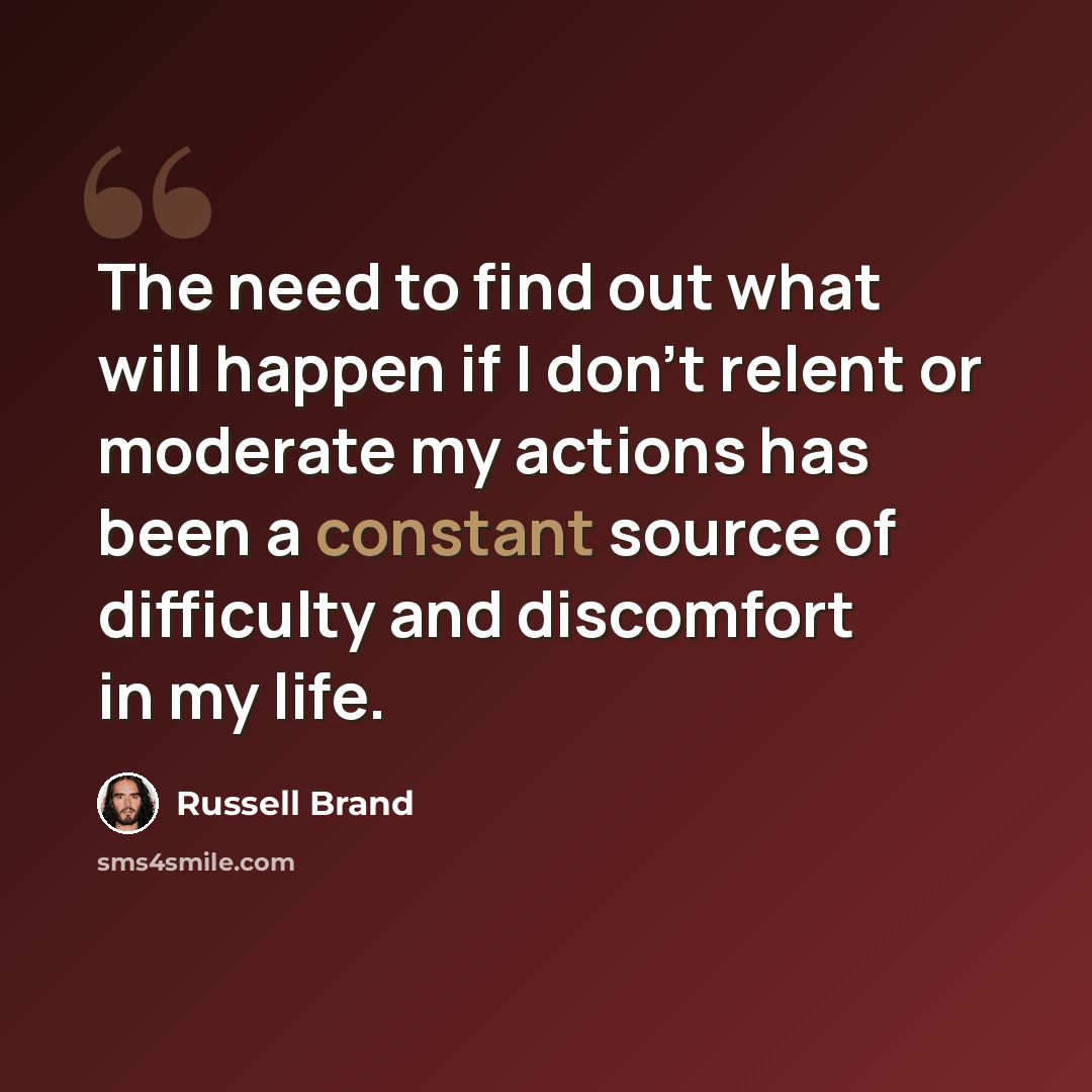 “The need to find out what will happen if I don't relent or moderate my actions has been a constant source of difficulty and discomfort in my life.” quote by Russell Brand