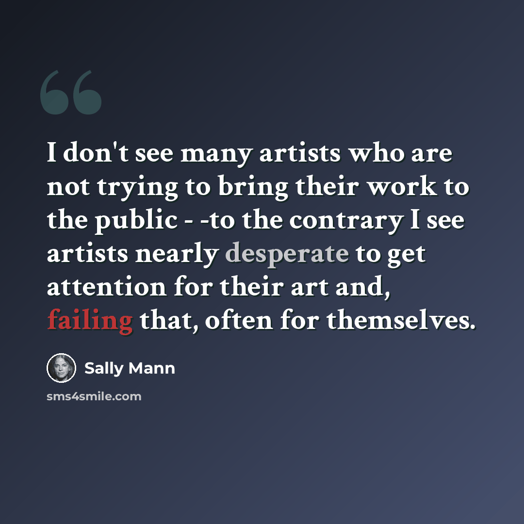 “I don't see many artists who are not trying to bring their work to the public - -to the contrary I see artists nearly desperate to get attention for their art and, failing that, often for themselves.” quote by Sally Mann