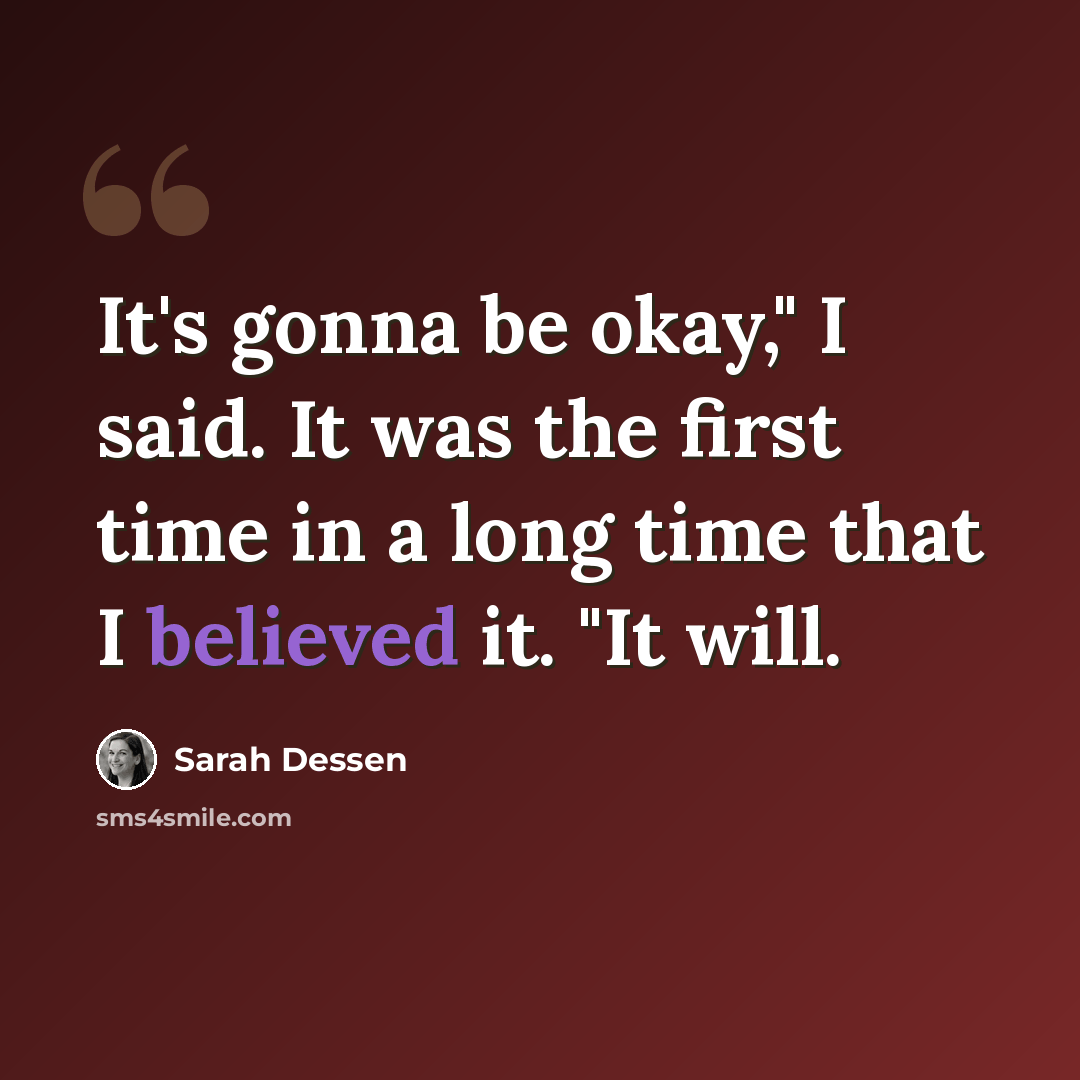 “It's gonna be okay," I said. It was the first time in a long time that I believed it. "It will.” quote by Sarah Dessen