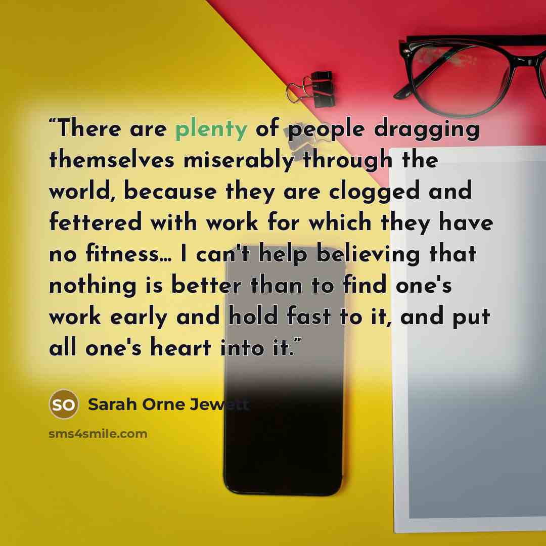 “There are plenty of people dragging themselves miserably through the world, because they are clogged and fettered with work for which they have no fitness... I can't help believing that nothing is better than to find one's work early and hold fast to it, and put all one's heart into it.” quote by Sarah Orne Jewett