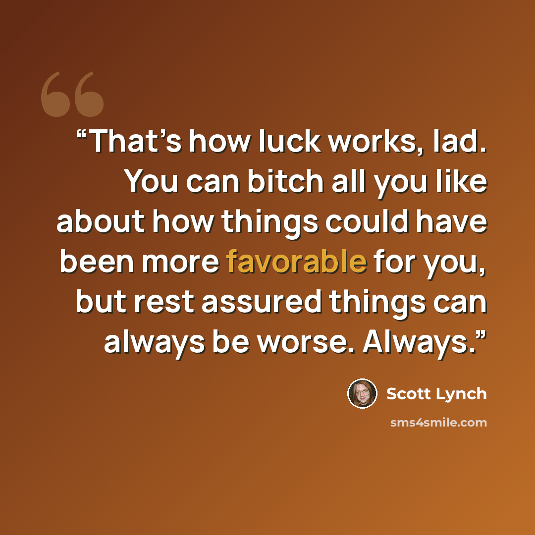 “That’s how luck works, lad. You can bitch all you like about how things could have been more favorable for you, but rest assured things can always be worse. Always.” quote by Scott Lynch