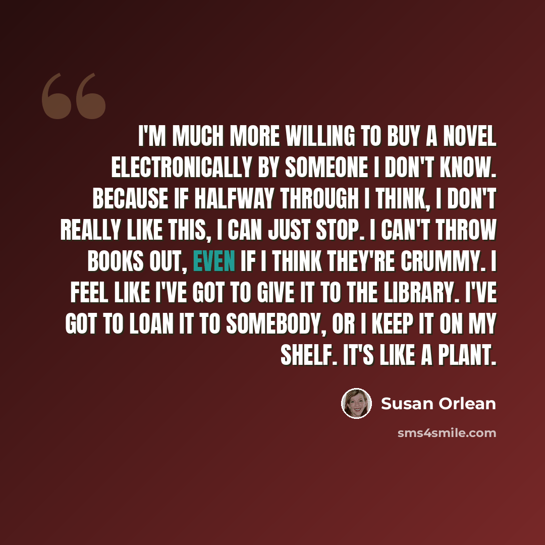 “I'm much more willing to buy a novel electronically by someone I don't know. Because if halfway through I think, I don't really like this, I can just stop. I can't throw books out, even if I think they're crummy. I feel like I've got to give it to the library. I've got to loan it to somebody, or I…” quote by Susan Orlean