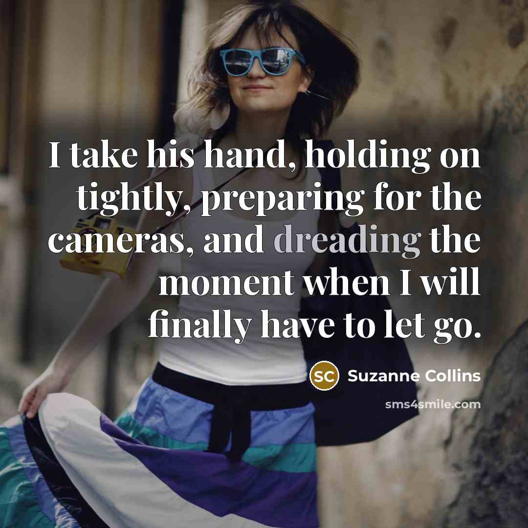 “I take his hand, holding on tightly, preparing for the cameras, and dreading the moment when I will finally have to let go.” quote by Suzanne Collins