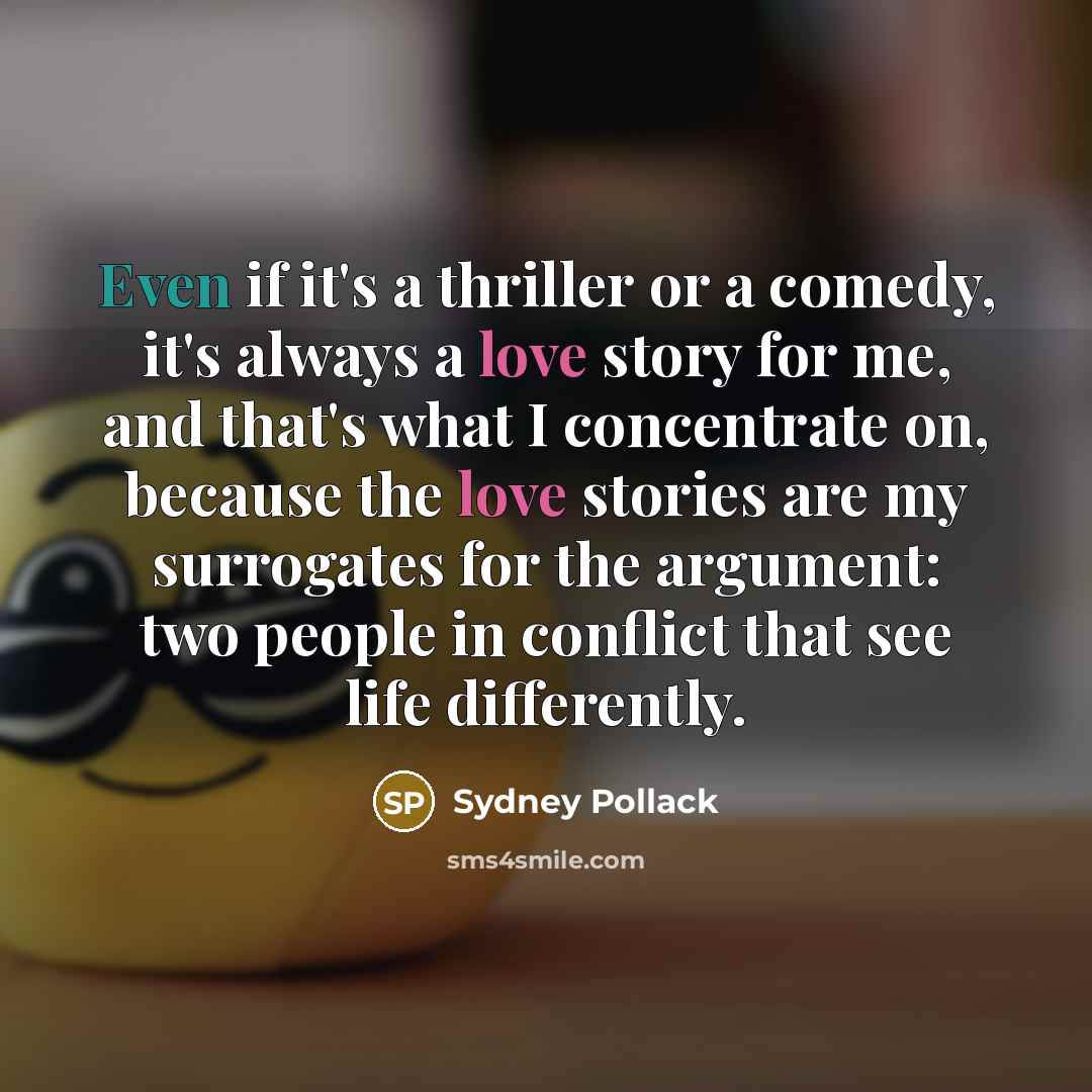 “Even if it's a thriller or a comedy, it's always a love story for me, and that's what I concentrate on, because the love stories are my surrogates for the argument: two people in conflict that see life differently.” quote by Sydney Pollack