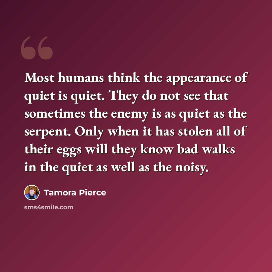 “Most humans think the appearance of quiet is quiet. They do not see that sometimes the enemy is as quiet as the serpent. Only when it has stolen all of their eggs will they know bad walks in the quiet as well as the noisy.” quote by Tamora Pierce