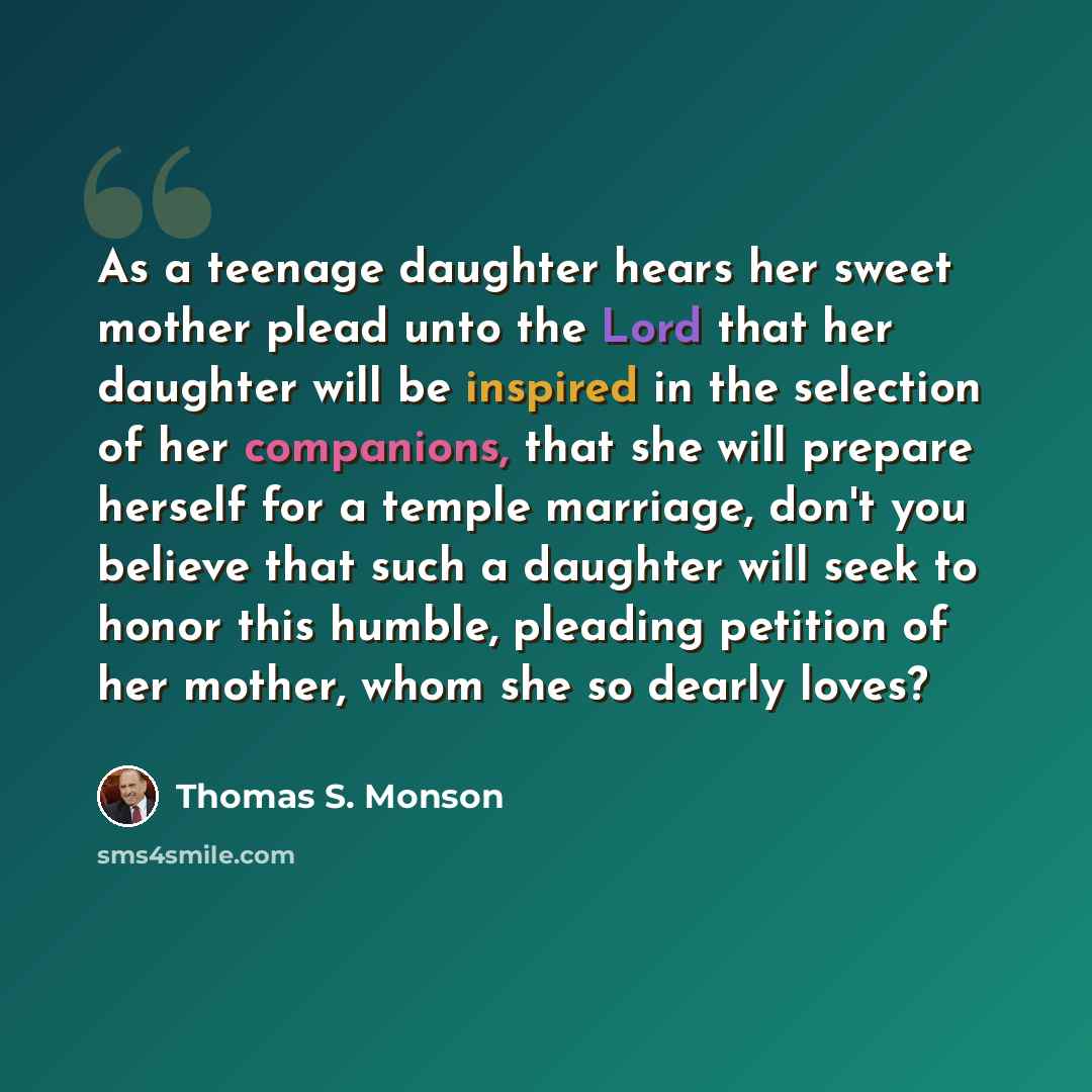 “As a teenage daughter hears her sweet mother plead unto the Lord that her daughter will be inspired in the selection of her companions, that she will prepare herself for a temple marriage, don't you believe that such a daughter will seek to honor this humble, pleading petition of her mother, whom…” quote by Thomas S. Monson