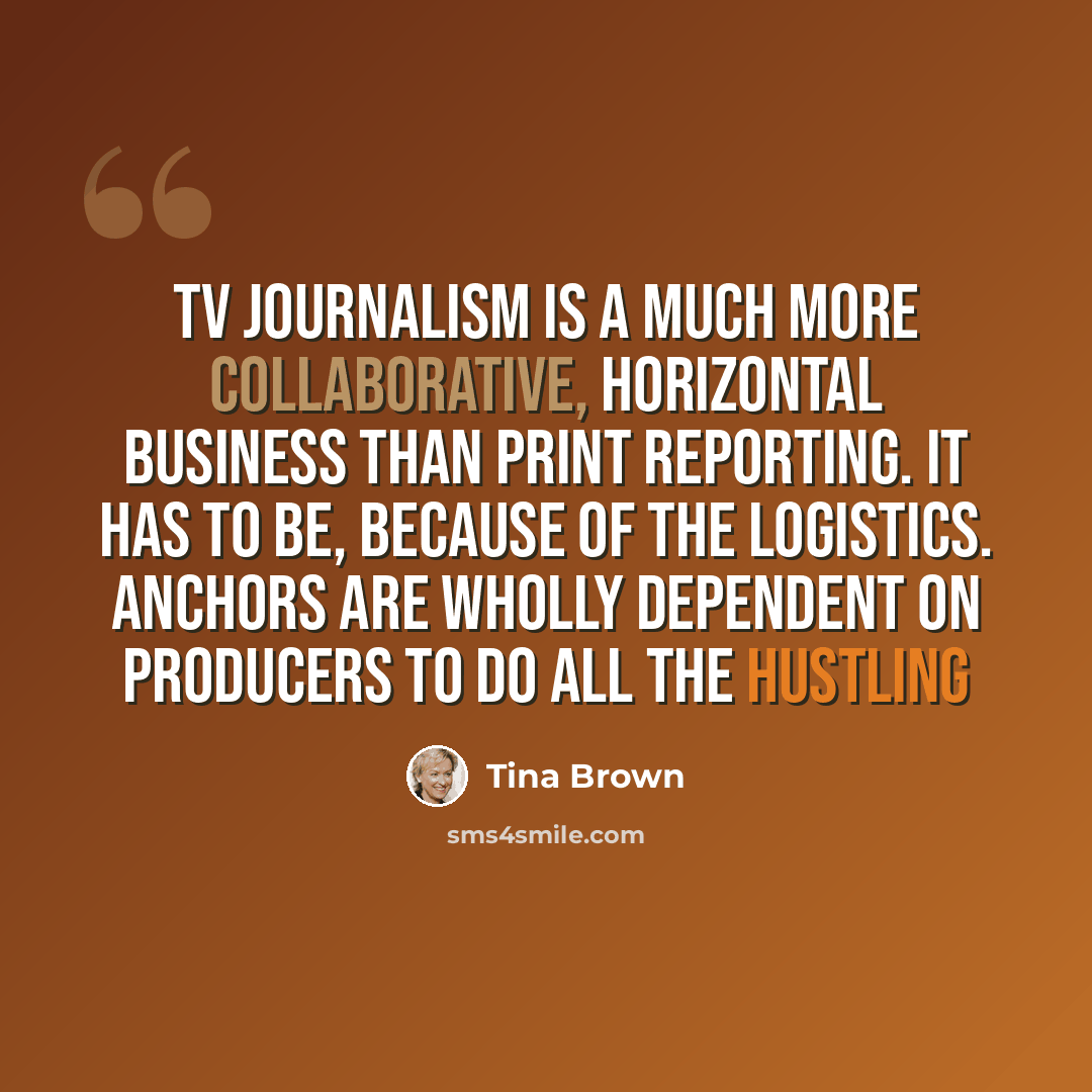 “TV journalism is a much more collaborative, horizontal business than print reporting. It has to be, because of the logistics. Anchors are wholly dependent on producers to do all the hustling” quote by Tina Brown