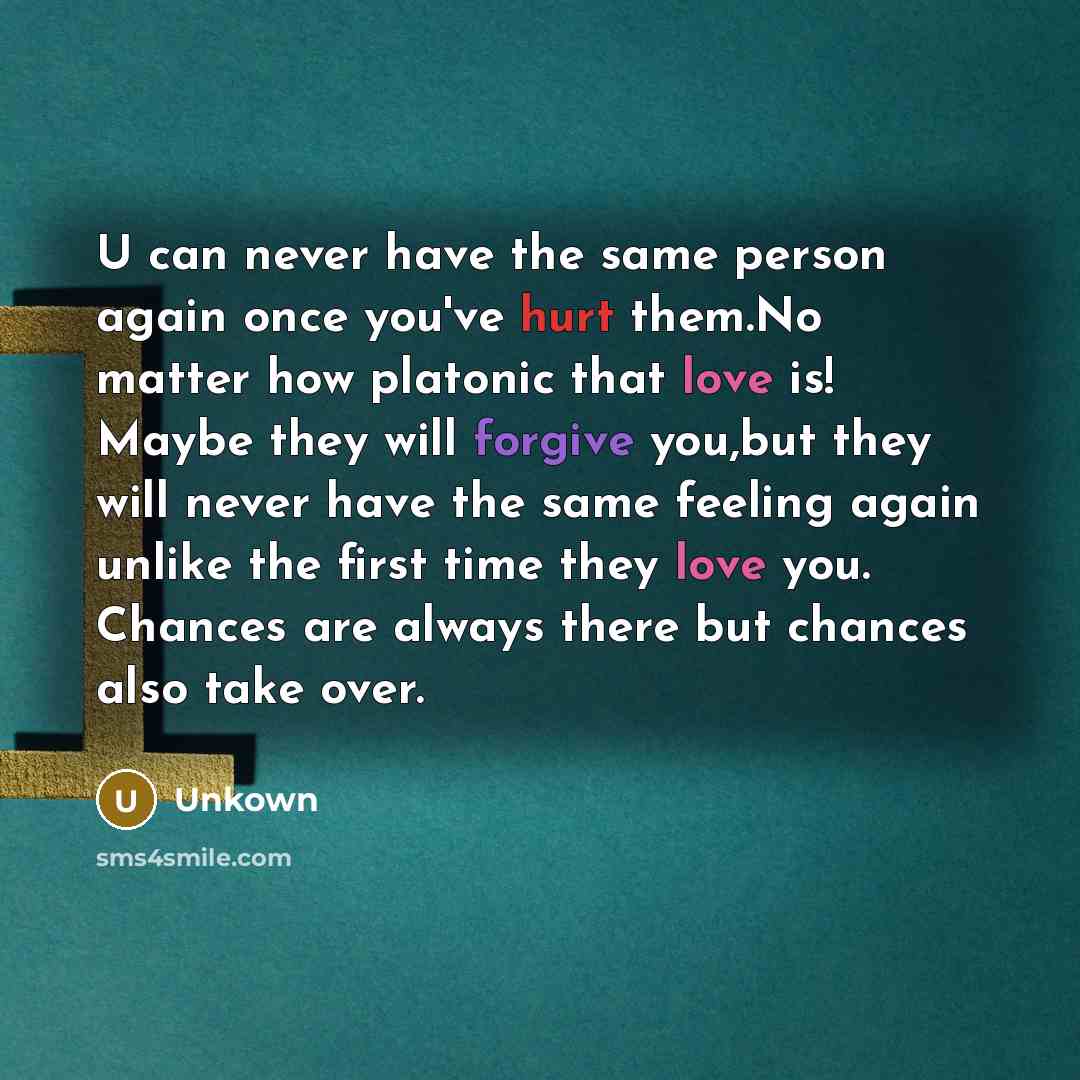 “U can never have the same person again once you've hurt them.No matter how platonic that love is! Maybe they will forgive you,but they will never have the same feeling again unlike the first time they love you. Chances are always there but chances also take over.” quote by Unkown