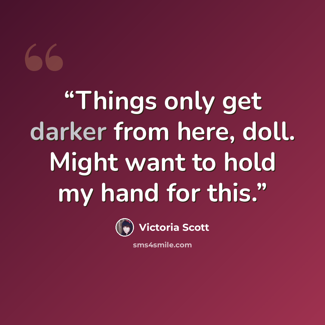 “Things only get darker from here, doll. Might want to hold my hand for this.” quote by Victoria Scott