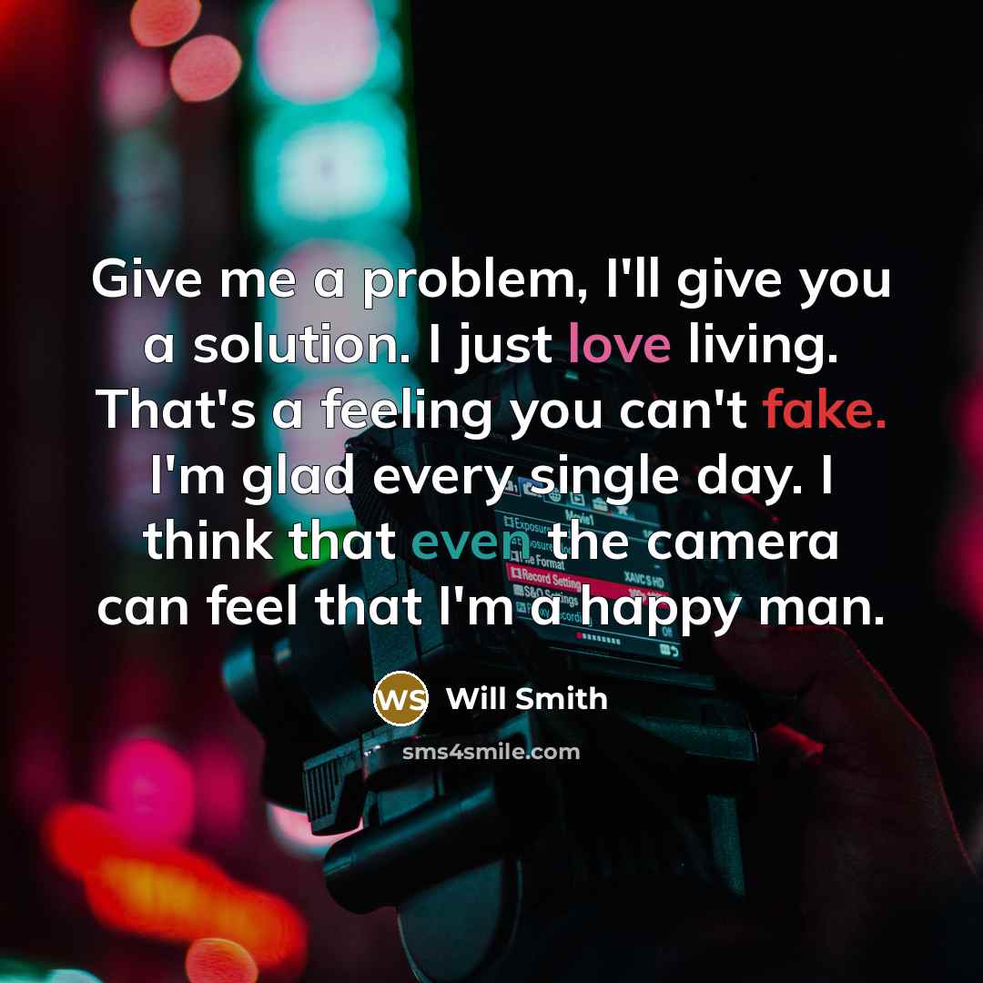 “Give me a problem, I'll give you a solution. I just love living. That's a feeling you can't fake. I'm glad every single day. I think that even the camera can feel that I'm a happy man.” quote by Will Smith