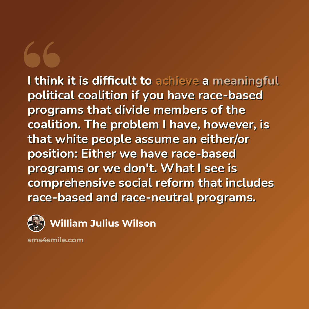 “I think it is difficult to achieve a meaningful political coalition if you have race-based programs that divide members of the coalition. The problem I have, however, is that white people assume an either/or position: Either we have race-based programs or we don't. What I see is comprehensive…” quote by William Julius Wilson