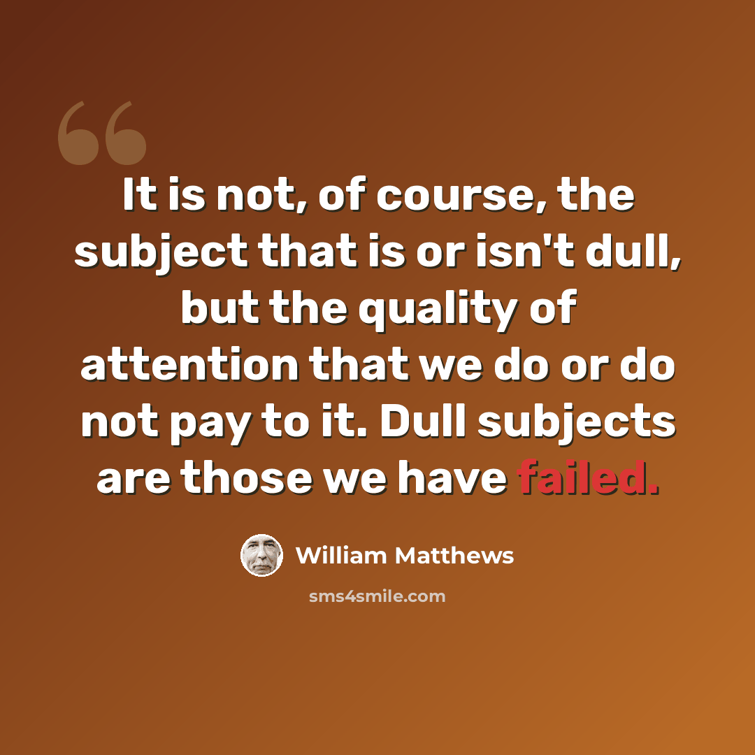 “It is not, of course, the subject that is or isn't dull, but the quality of attention that we do or do not pay to it. Dull subjects are those we have failed.” quote by William Matthews