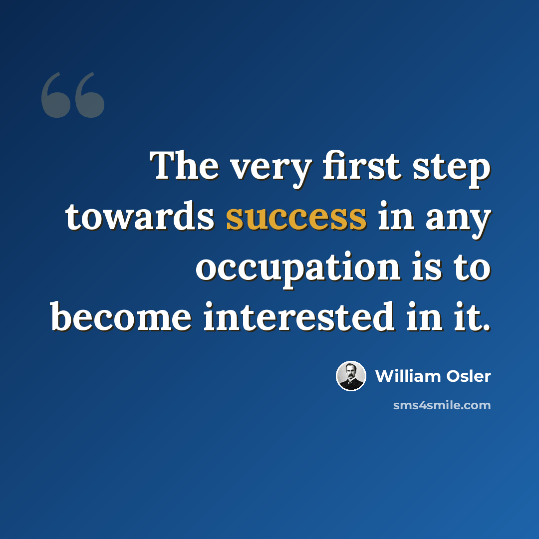 “The very first step towards success in any occupation is to become interested in it.” quote by William Osler