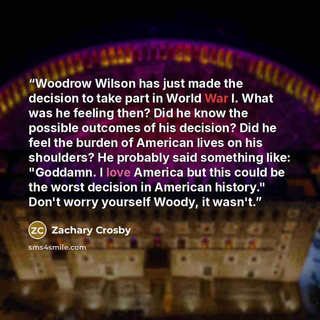 “Woodrow Wilson has just made the decision to take part in World War I. What was he feeling then? Did he know the possible outcomes of his decision? Did he feel the burden of American lives on his shoulders? He probably said something like: "Goddamn. I love America but this could be the worst…” quote by Zachary Crosby