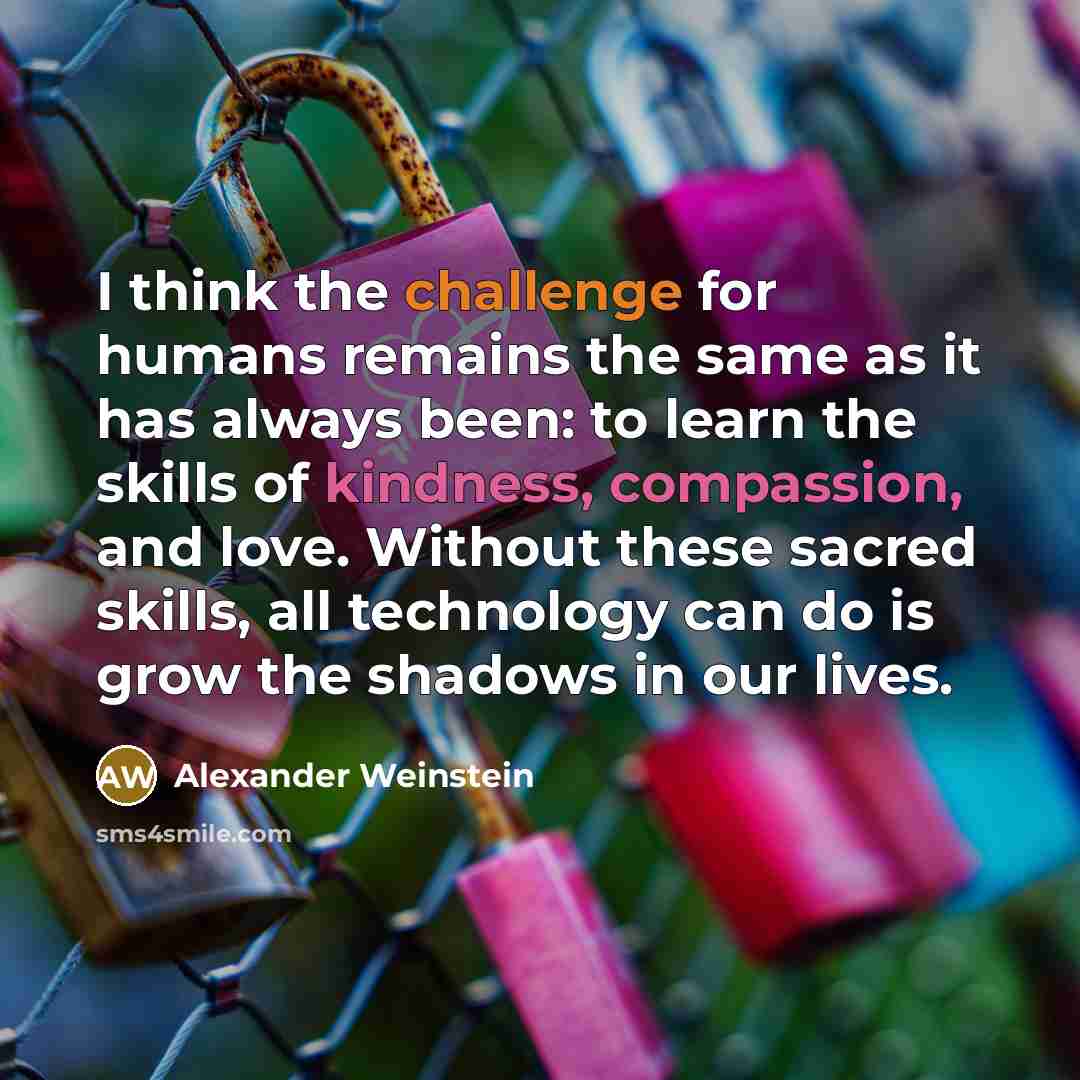 “I think the challenge for humans remains the same as it has always been: to learn the skills of kindness, compassion, and love. Without these sacred skills, all technology can do is grow the shadows in our lives.” quote by Alexander Weinstein