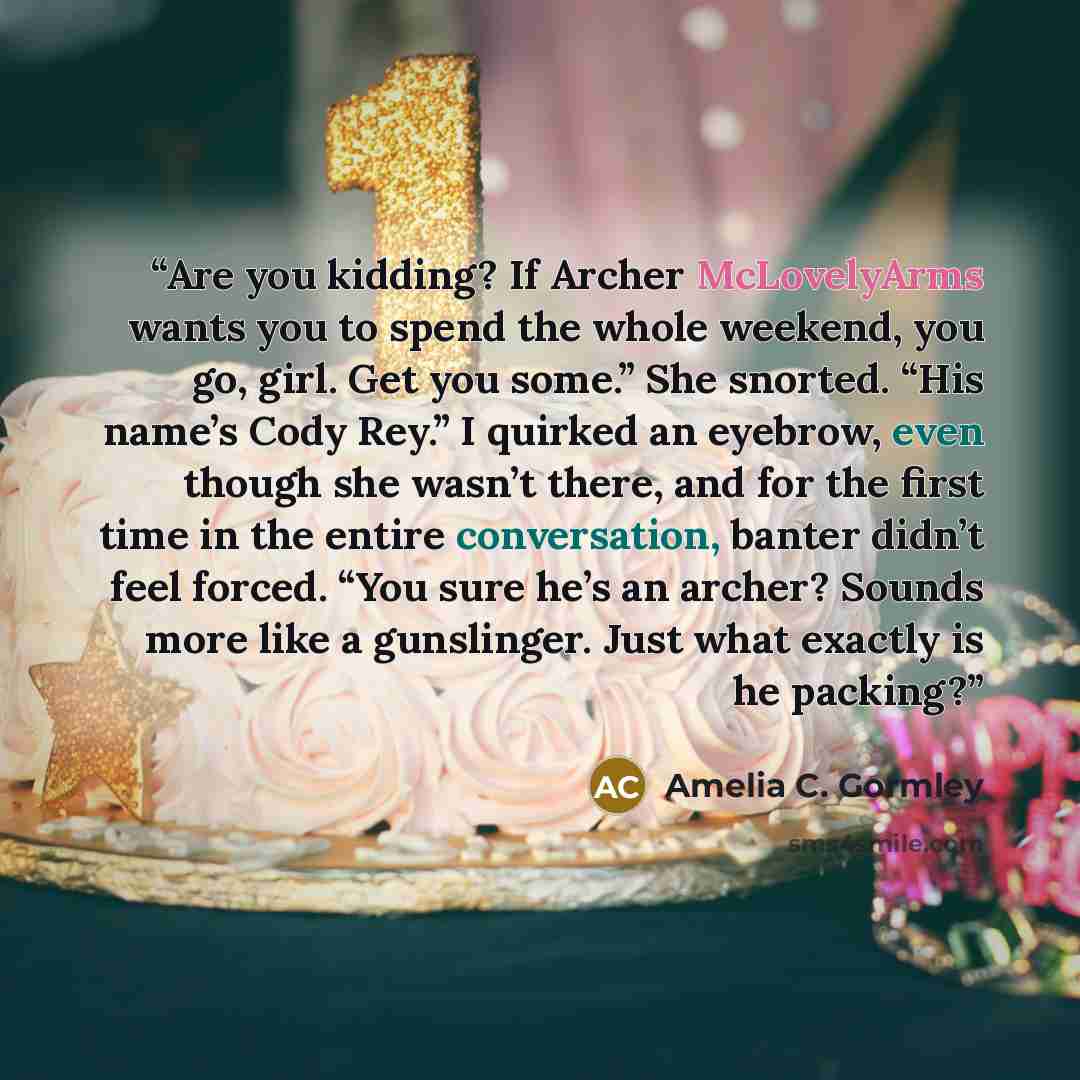 “Are you kidding? If Archer McLovelyArms wants you to spend the whole weekend, you go, girl. Get you some.” She snorted. “His name’s Cody Rey.” I quirked an eyebrow, even though she wasn’t there, and for the first time in the entire conversation, banter didn’t feel forced. “You sure he’s an archer?…” quote by Amelia C. Gormley
