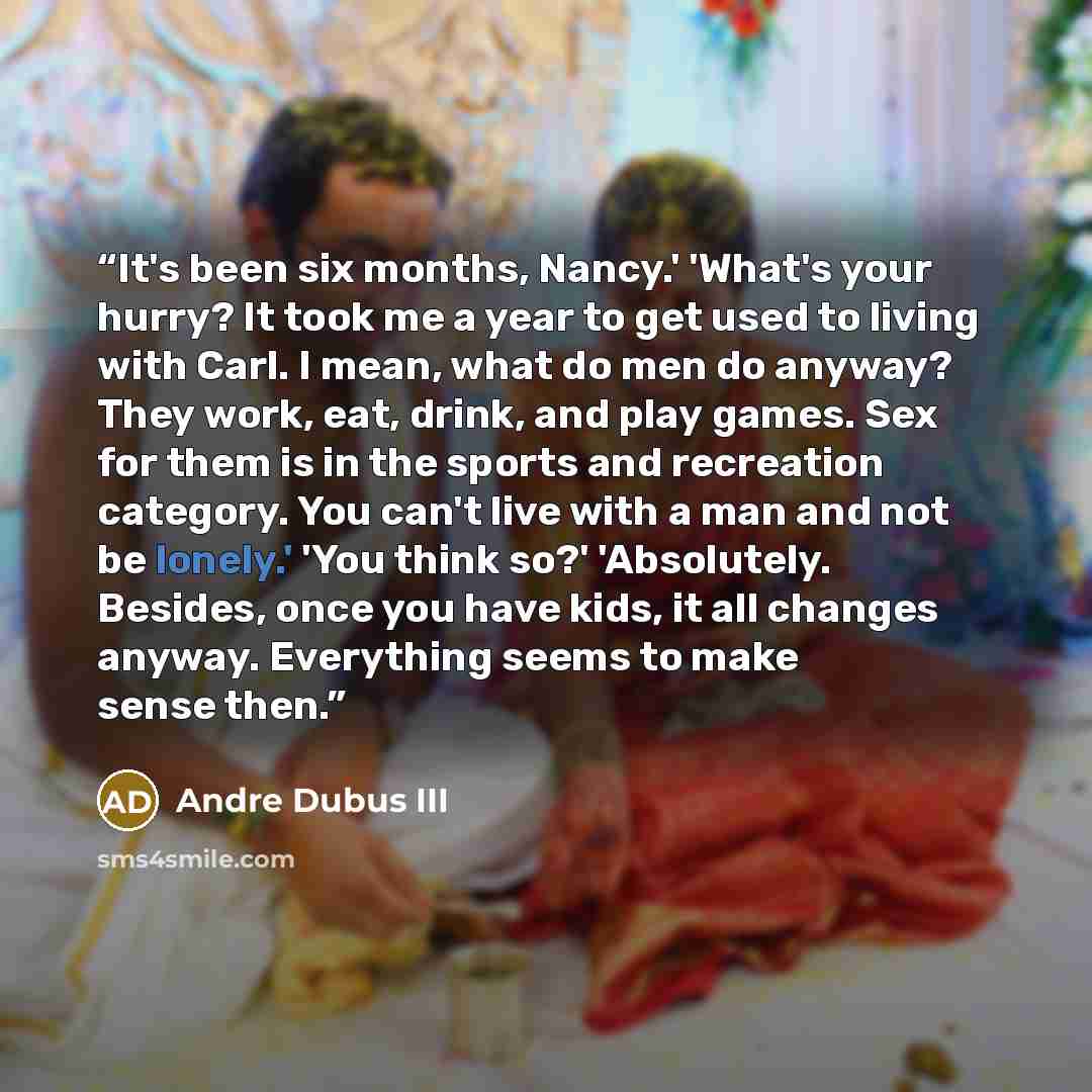 “It's been six months, Nancy.' 'What's your hurry? It took me a year to get used to living with Carl. I mean, what do men do anyway? They work, eat, drink, and play games. Sex for them is in the sports and recreation category. You can't live with a man and not be lonely.' 'You think so?'…” quote by Andre Dubus III