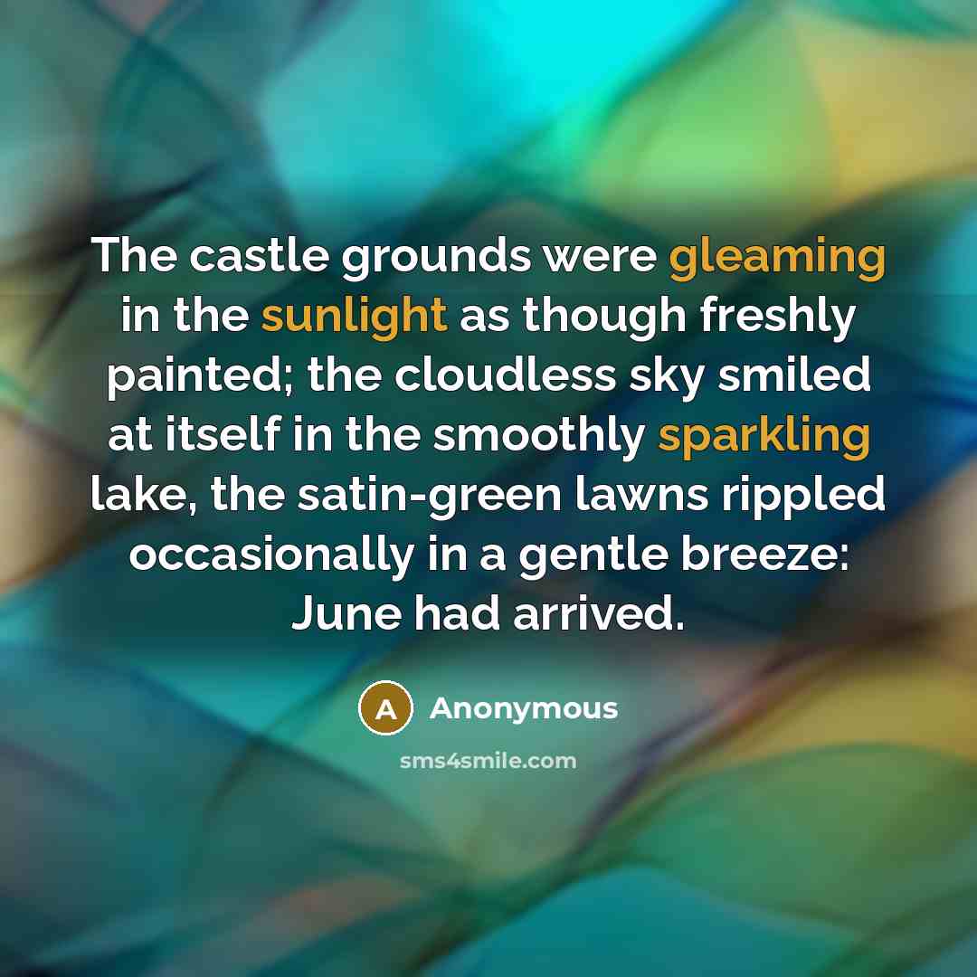 “The castle grounds were gleaming in the sunlight as though freshly painted; the cloudless sky smiled at itself in the smoothly sparkling lake, the satin-green lawns rippled occasionally in a gentle breeze: June had arrived.” quote by Anonymous