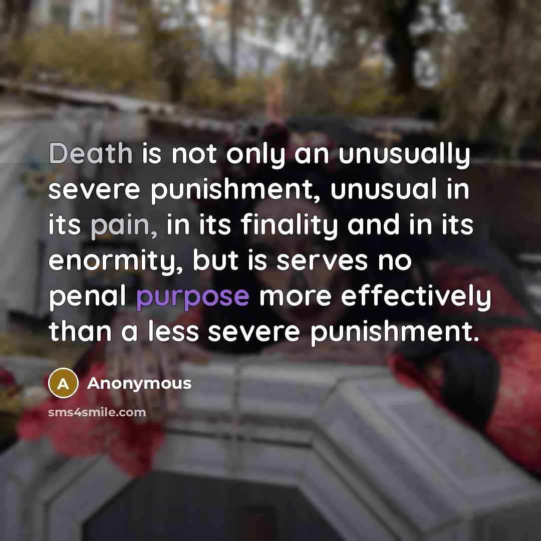 “Death is not only an unusually severe punishment, unusual in its pain, in its finality and in its enormity, but is serves no penal purpose more effectively than a less severe punishment.” quote by Anonymous