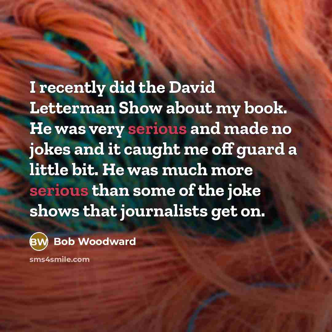 “I recently did the David Letterman Show about my book. He was very serious and made no jokes and it caught me off guard a little bit. He was much more serious than some of the joke shows that journalists get on.” quote by Bob Woodward