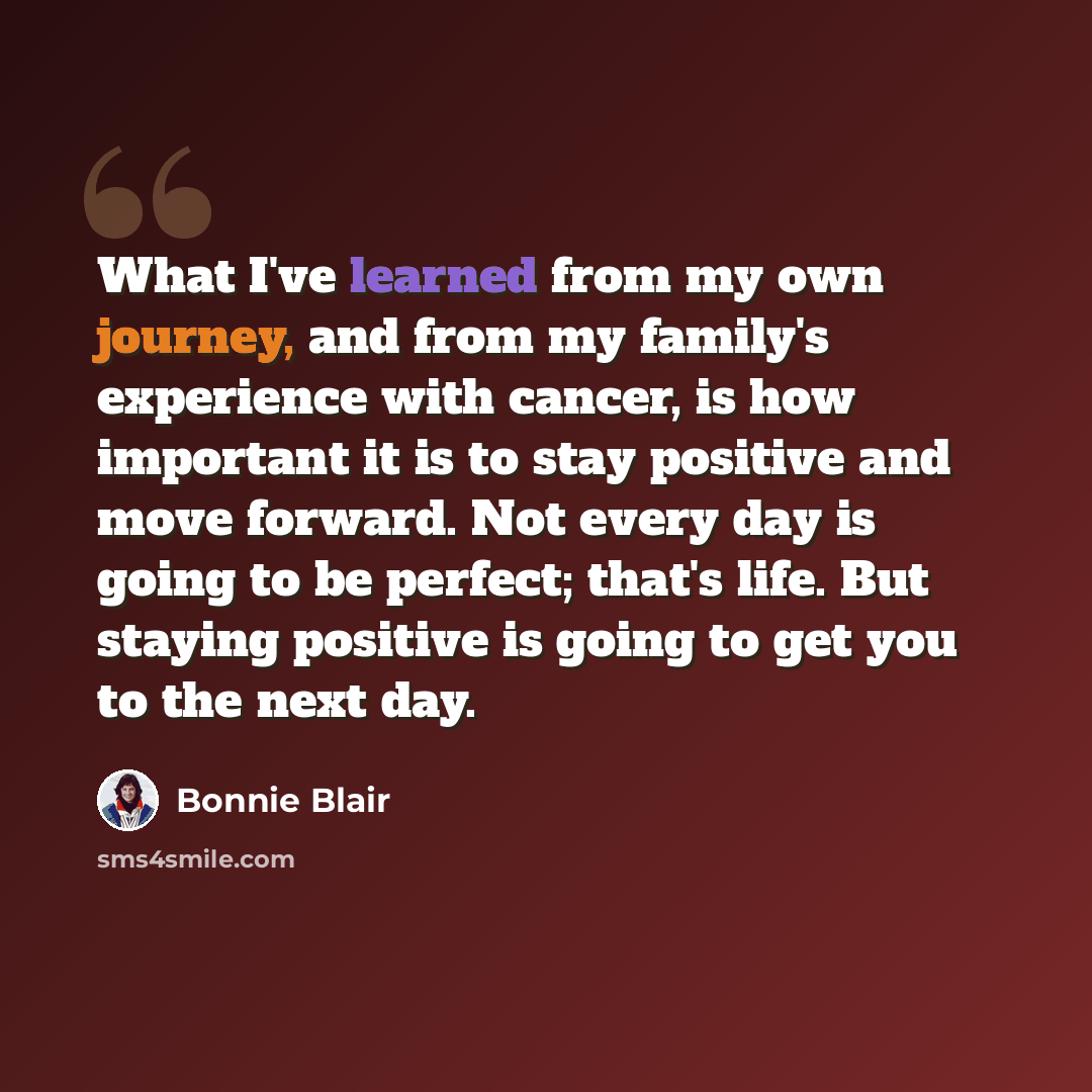 “What I've learned from my own journey, and from my family's experience with cancer, is how important it is to stay positive and move forward. Not every day is going to be perfect; that's life. But staying positive is going to get you to the next day.” quote by Bonnie Blair