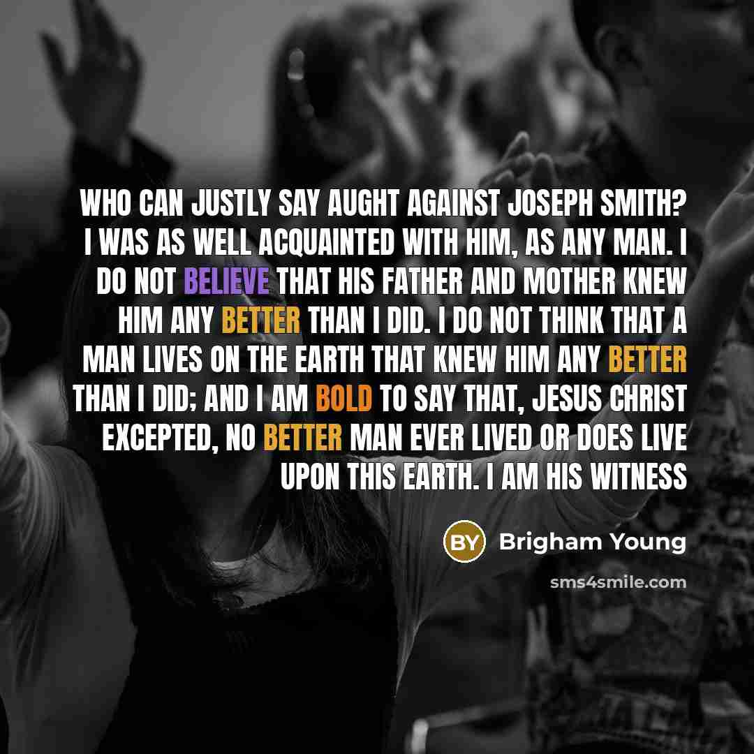 “Who can justly say aught against Joseph Smith? I was as well acquainted with him, as any man. I do not believe that his father and mother knew him any better than I did. I do not think that a man lives on the earth that knew him any better than I did; and I am bold to say that, Jesus Christ…” quote by Brigham Young