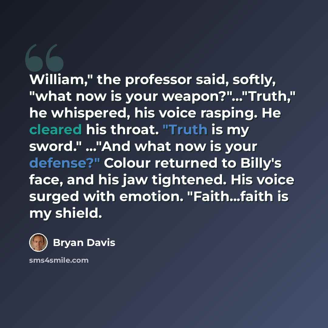 “William," the professor said, softly, "what now is your weapon?"…"Truth," he whispered, his voice rasping. He cleared his throat. "Truth is my sword." …"And what now is your defense?" Colour returned to Billy's face, and his jaw tightened. His voice surged with emotion. "Faith...faith is my shield.” quote by Bryan Davis