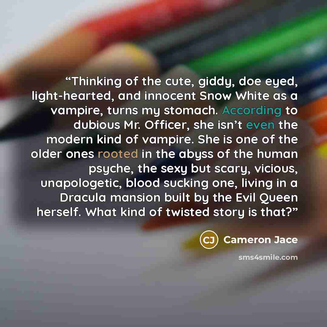 “Thinking of the cute, giddy, doe eyed, light-hearted, and innocent Snow White as a vampire, turns my stomach. According to dubious Mr. Officer, she isn’t even the modern kind of vampire. She is one of the older ones rooted in the abyss of the human psyche, the sexy but scary, vicious…” quote by Cameron Jace