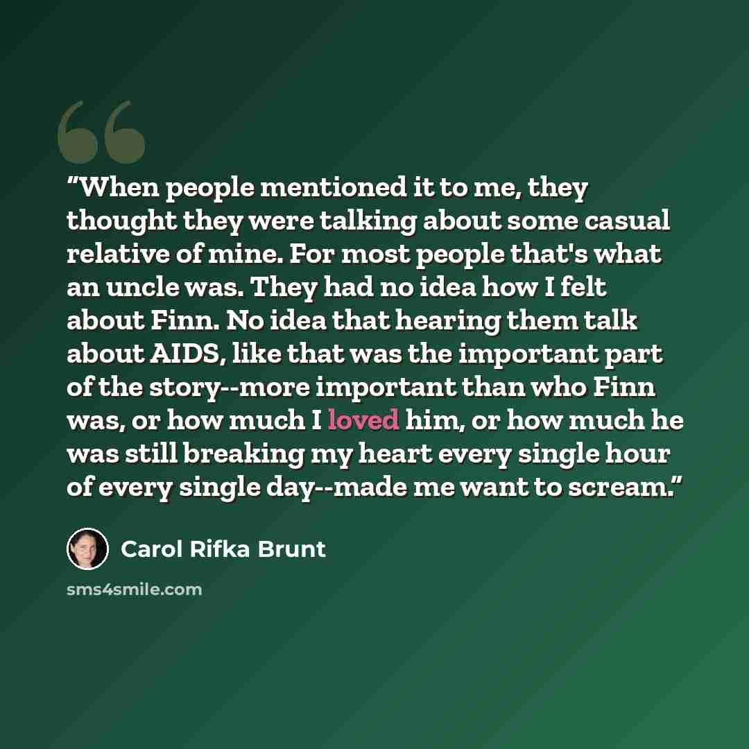 “When people mentioned it to me, they thought they were talking about some casual relative of mine. For most people that's what an uncle was. They had no idea how I felt about Finn. No idea that hearing them talk about AIDS, like that was the important part of the story--more important than who…” quote by Carol Rifka Brunt