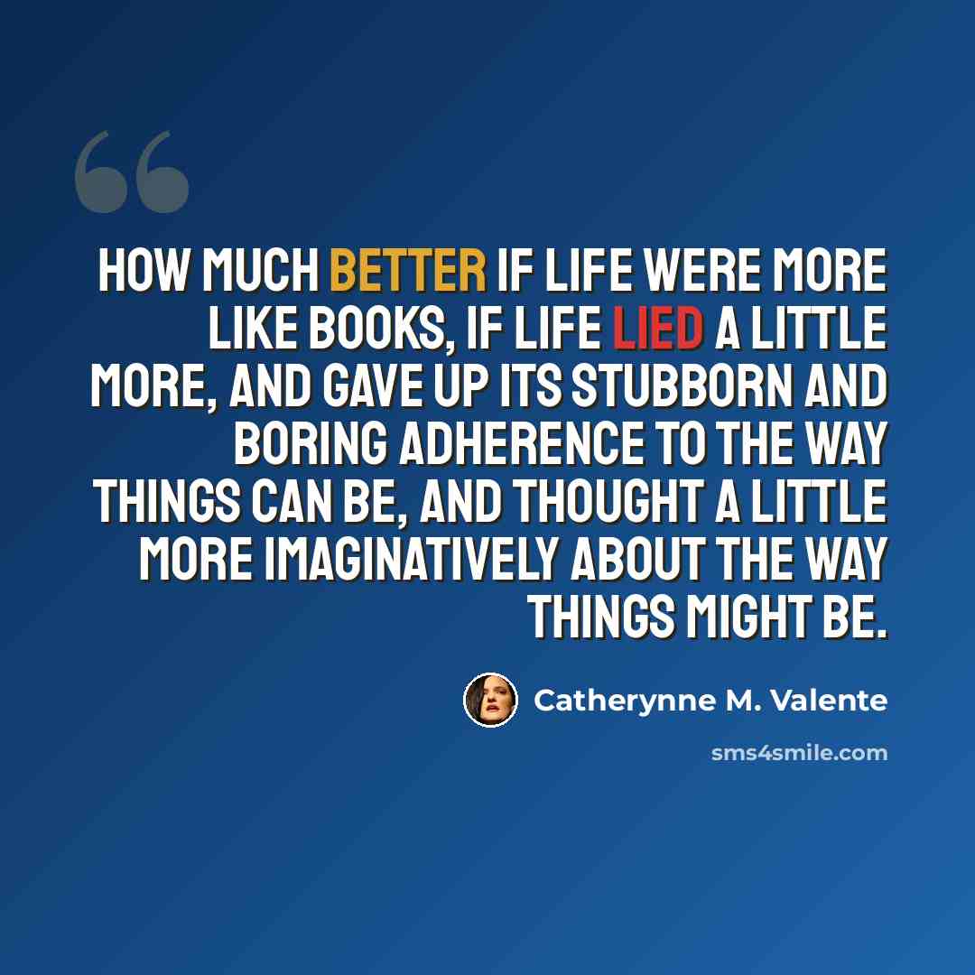 “How much better if life were more like books, if life lied a little more, and gave up its stubborn and boring adherence to the way things can be, and thought a little more imaginatively about the way things might be.” quote by Catherynne M. Valente