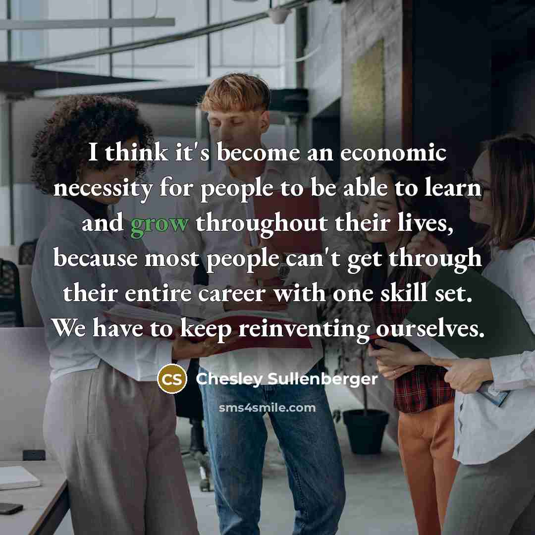 “I think it's become an economic necessity for people to be able to learn and grow throughout their lives, because most people can't get through their entire career with one skill set. We have to keep reinventing ourselves.” quote by Chesley Sullenberger