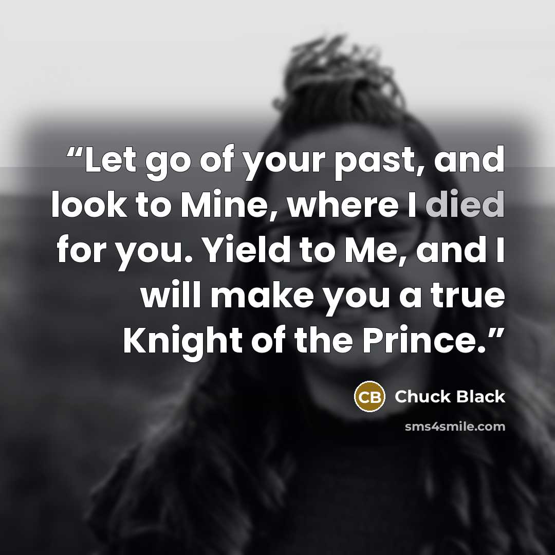 “Let go of your past, and look to Mine, where I died for you. Yield to Me, and I will make you a true Knight of the Prince.” quote by Chuck Black