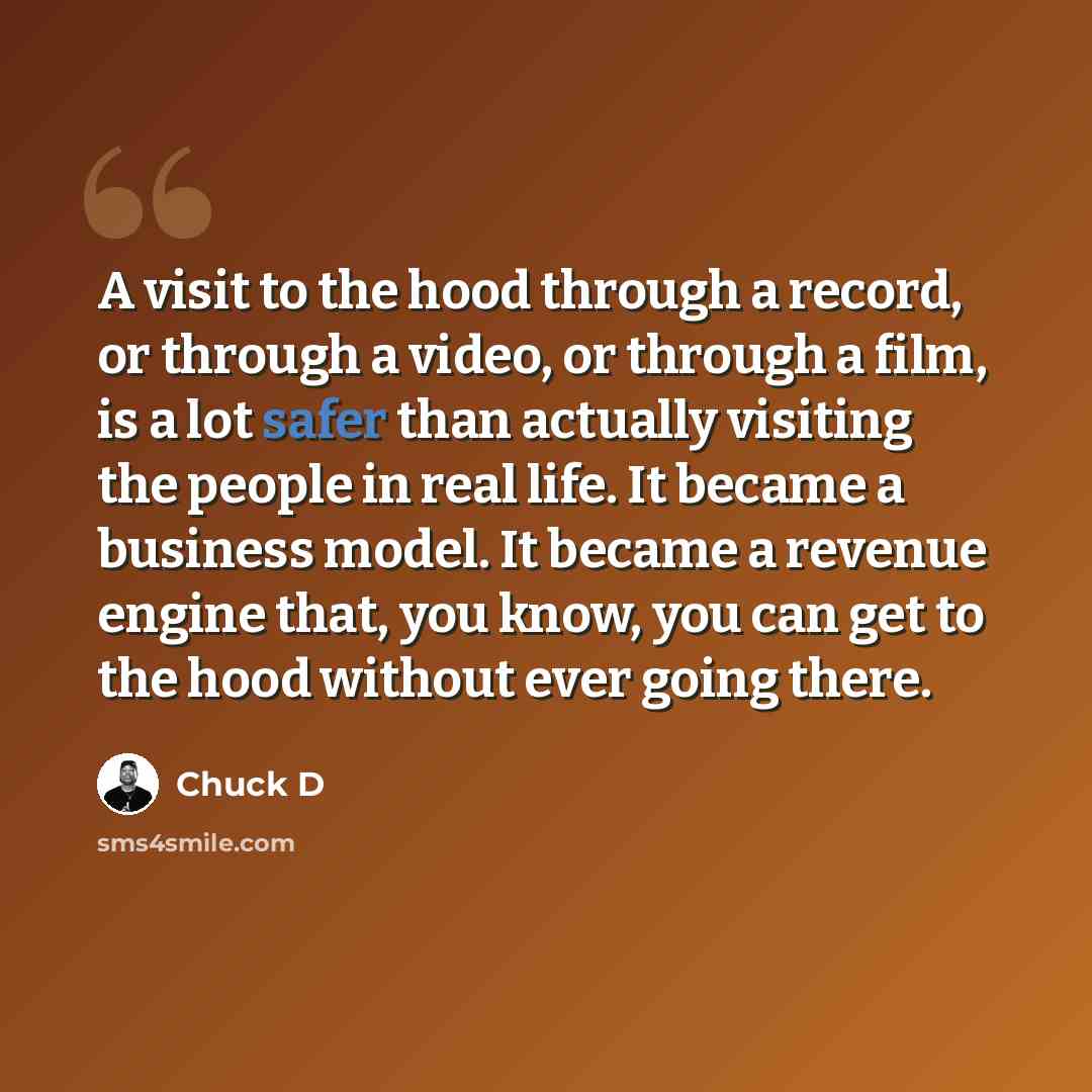 “A visit to the hood through a record, or through a video, or through a film, is a lot safer than actually visiting the people in real life. It became a business model. It became a revenue engine that, you know, you can get to the hood without ever going there.” quote by Chuck D