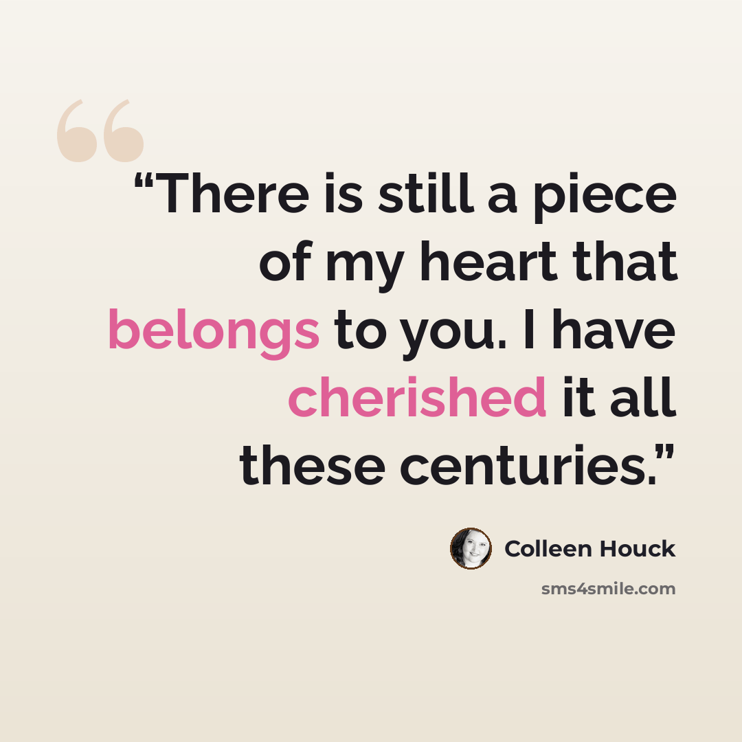 “There is still a piece of my heart that belongs to you. I have cherished it all these centuries.” quote by Colleen Houck
