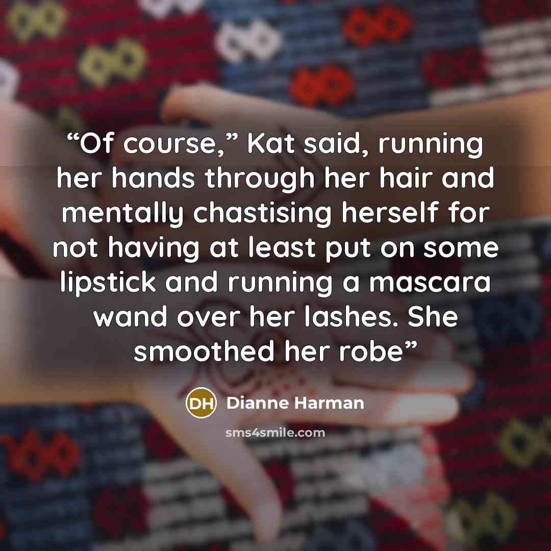 “Of course,” Kat said, running her hands through her hair and mentally chastising herself for not having at least put on some lipstick and running a mascara wand over her lashes. She smoothed her robe” quote by Dianne Harman