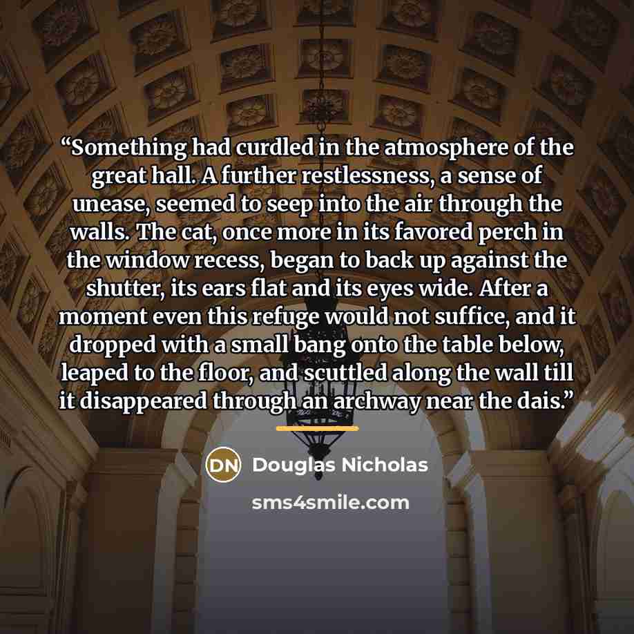 “Something had curdled in the atmosphere of the great hall. A further restlessness, a sense of unease, seemed to seep into the air through the walls. The cat, once more in its favored perch in the window recess, began to back up against the shutter, its ears flat and its eyes wide. After a moment…” quote by Douglas Nicholas