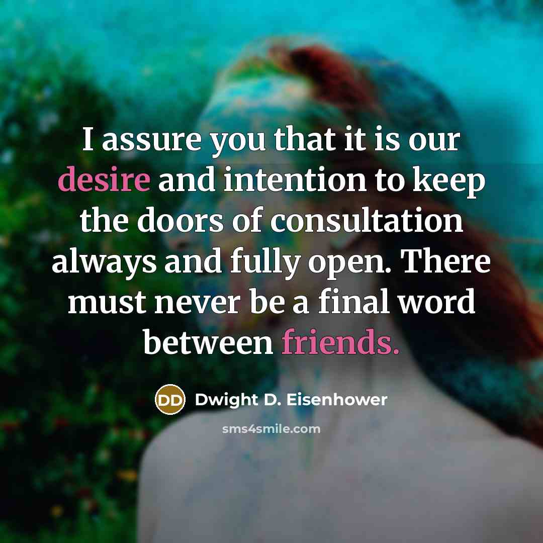 “I assure you that it is our desire and intention to keep the doors of consultation always and fully open. There must never be a final word between friends.” quote by Dwight D. Eisenhower