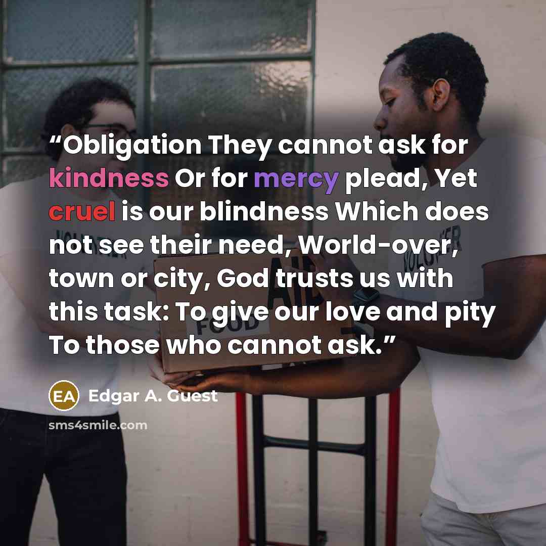 “Obligation They cannot ask for kindness Or for mercy plead, Yet cruel is our blindness Which does not see their need, World-over, town or city, God trusts us with this task: To give our love and pity To those who cannot ask.” quote by Edgar A. Guest