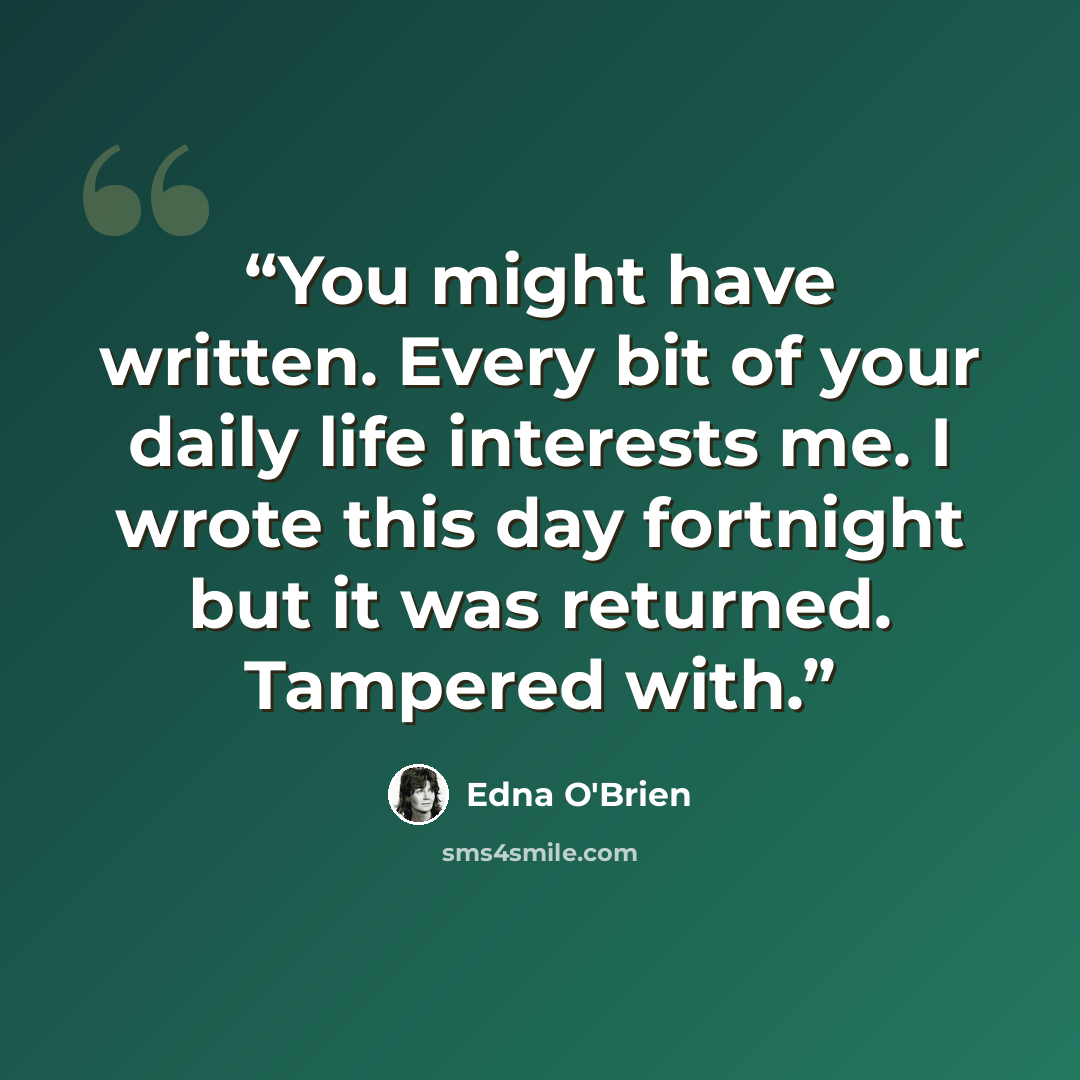 “You might have written. Every bit of your daily life interests me. I wrote this day fortnight but it was returned. Tampered with.” quote by Edna O'Brien