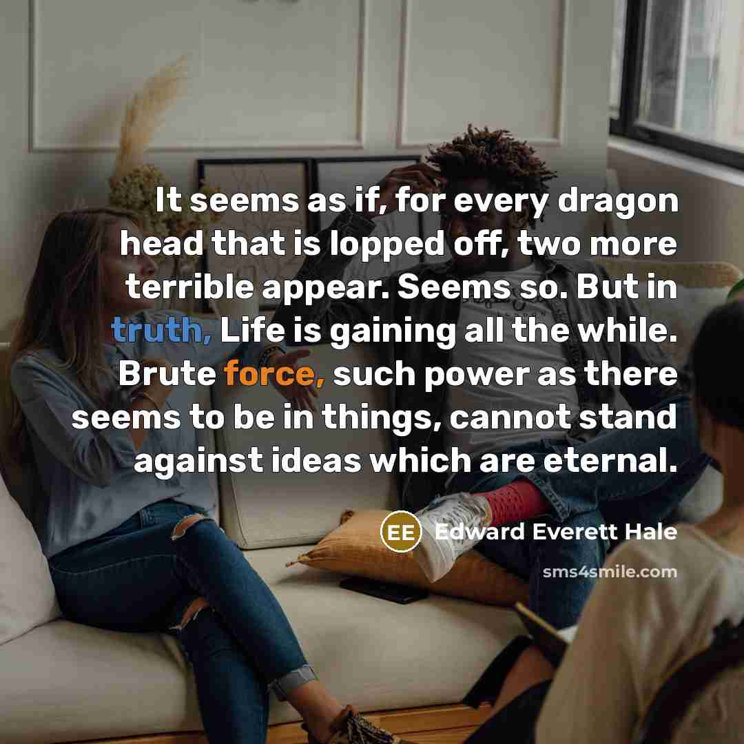 “It seems as if, for every dragon head that is lopped off, two more terrible appear. Seems so. But in truth, Life is gaining all the while. Brute force, such power as there seems to be in things, cannot stand against ideas which are eternal.” quote by Edward Everett Hale