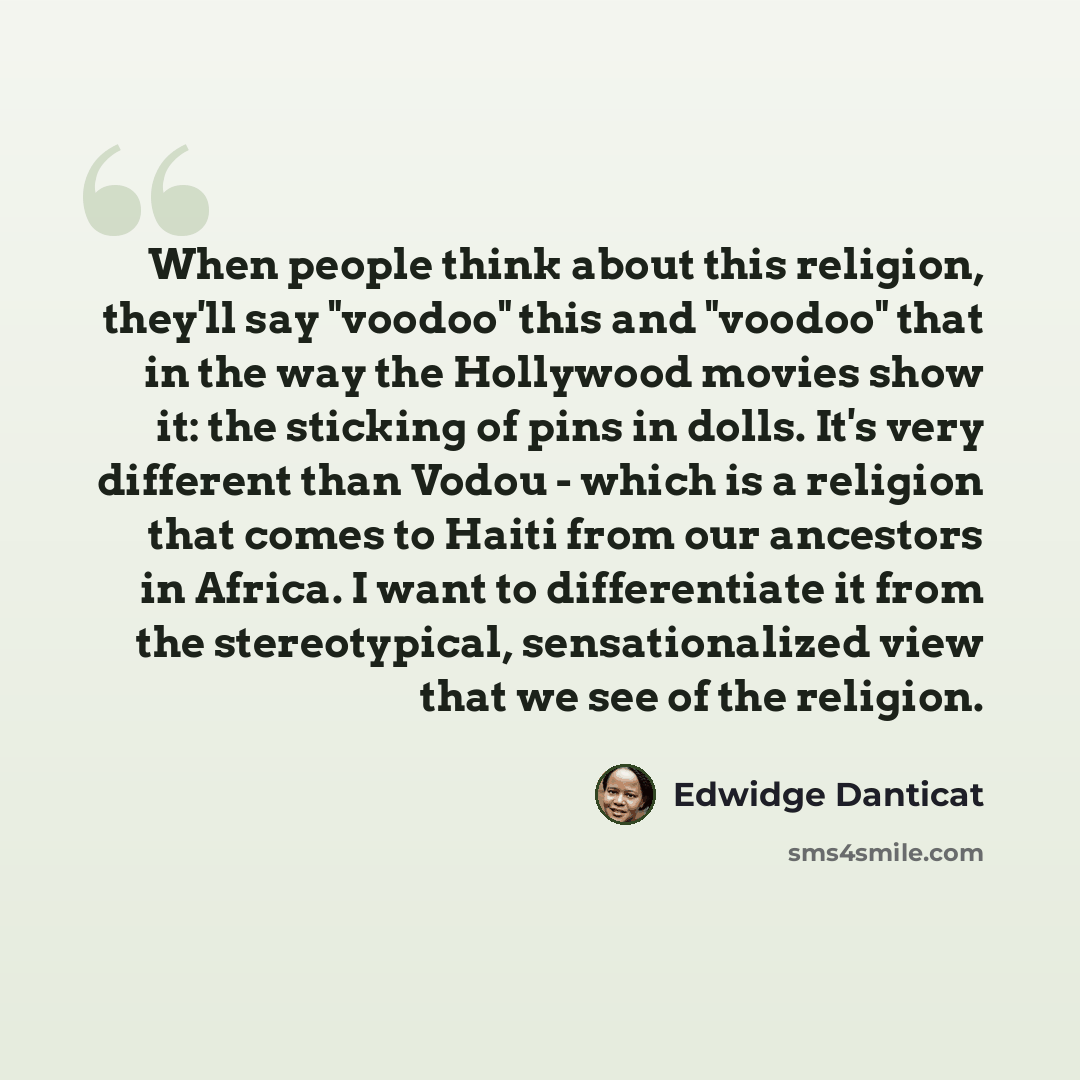 “When people think about this religion, they'll say "voodoo" this and "voodoo" that in the way the Hollywood movies show it: the sticking of pins in dolls. It's very different than Vodou - which is a religion that comes to Haiti from our ancestors in Africa. I want to differentiate it from the…” quote by Edwidge Danticat
