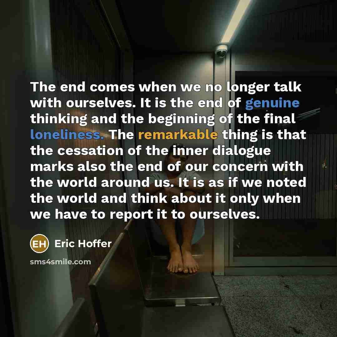 “The end comes when we no longer talk with ourselves. It is the end of genuine thinking and the beginning of the final loneliness. The remarkable thing is that the cessation of the inner dialogue marks also the end of our concern with the world around us. It is as if we noted the world and think…” quote by Eric Hoffer