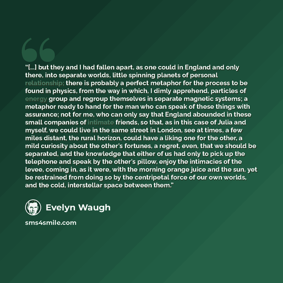 “[...] but they and I had fallen apart, as one could in England and only there, into separate worlds, little spinning planets of personal relationship; there is probably a perfect metaphor for the process to be found in physics, from the way in which, I dimly apprehend, particles of energy group…” quote by Evelyn Waugh