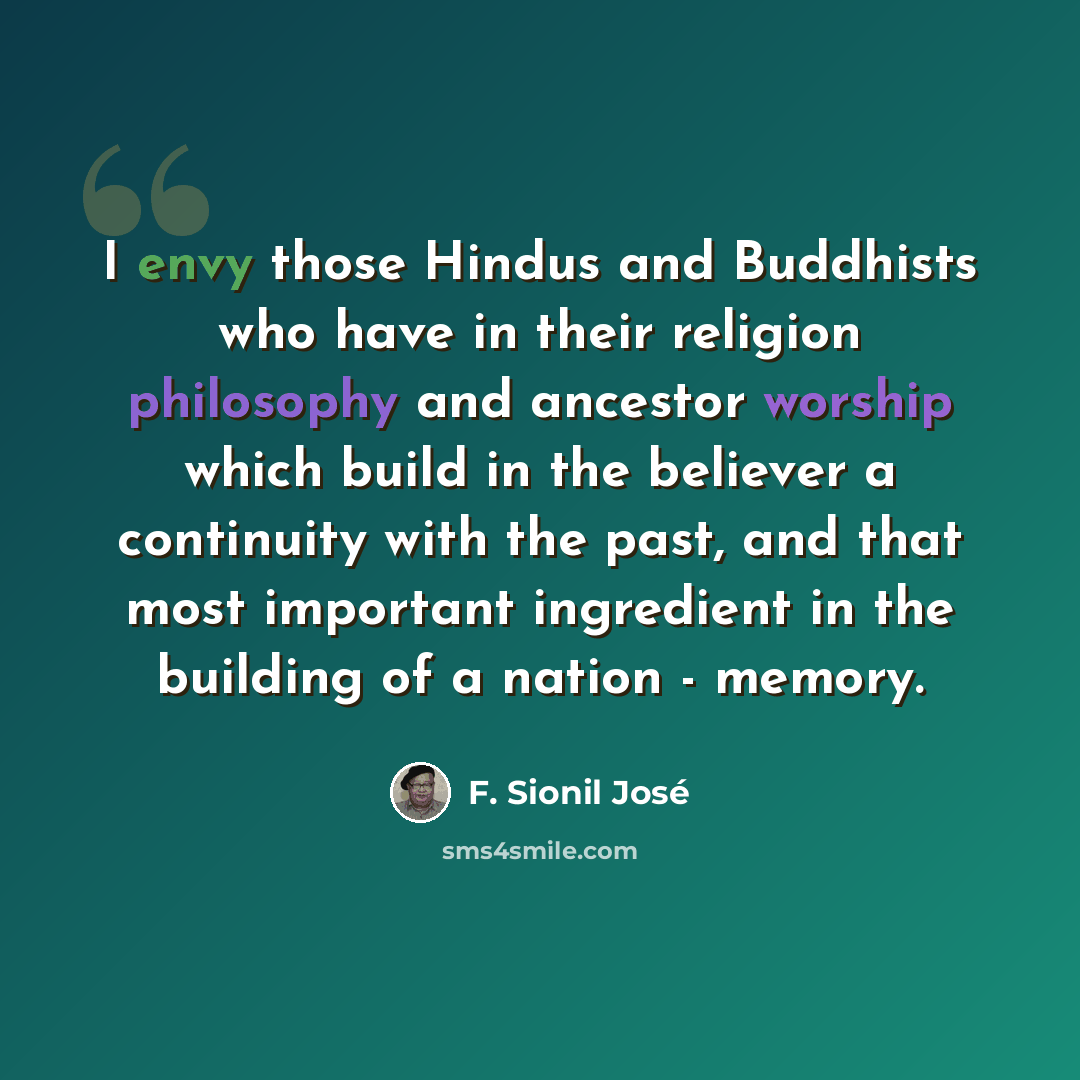 “I envy those Hindus and Buddhists who have in their religion philosophy and ancestor worship which build in the believer a continuity with the past, and that most important ingredient in the building of a nation - memory.” quote by F. Sionil Jose