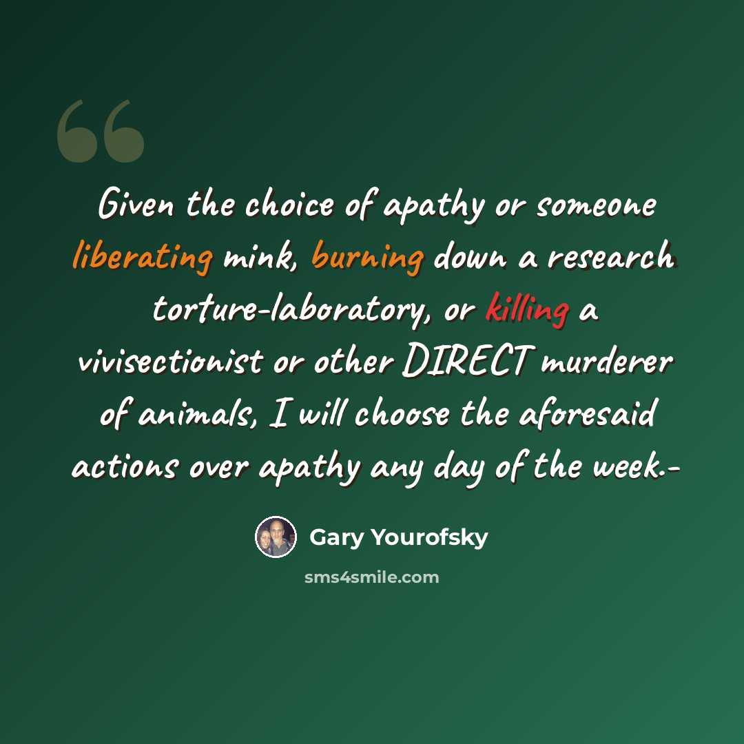 “Given the choice of apathy or someone liberating mink, burning down a research torture-laboratory, or killing a vivisectionist or other DIRECT murderer of animals, I will choose the aforesaid actions over apathy any day of the week.-” quote by Gary Yourofsky