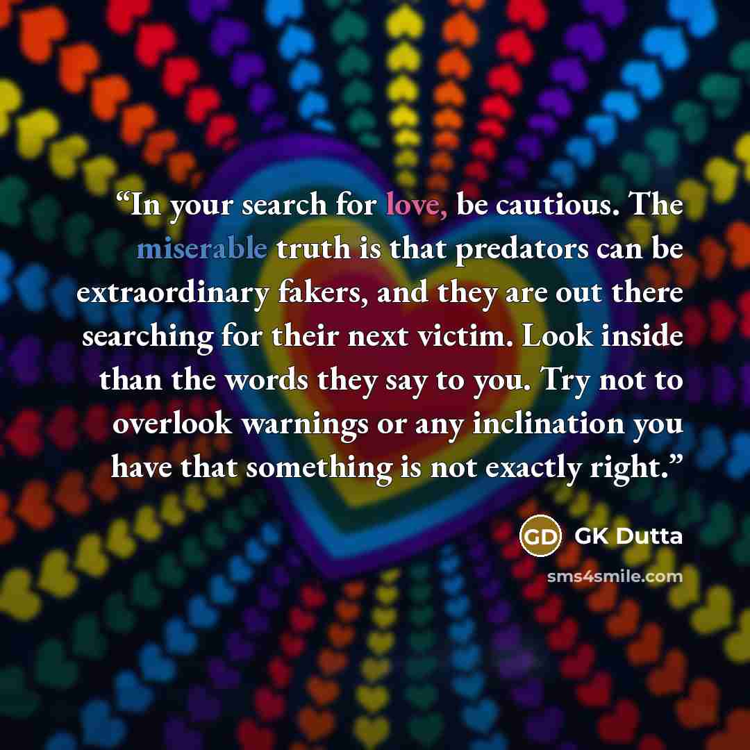 “In your search for love, be cautious. The miserable truth is that predators can be extraordinary fakers, and they are out there searching for their next victim. Look inside than the words they say to you. Try not to overlook warnings or any inclination you have that something is not exactly right.” quote by GK Dutta