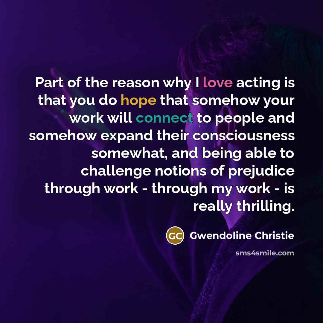 “Part of the reason why I love acting is that you do hope that somehow your work will connect to people and somehow expand their consciousness somewhat, and being able to challenge notions of prejudice through work - through my work - is really thrilling.” quote by Gwendoline Christie