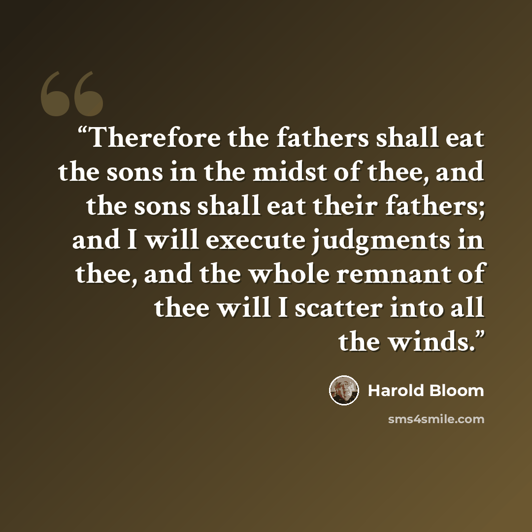 “Therefore the fathers shall eat the sons in the midst of thee, and the sons shall eat their fathers; and I will execute judgments in thee, and the whole remnant of thee will I scatter into all the winds.” quote by Harold Bloom