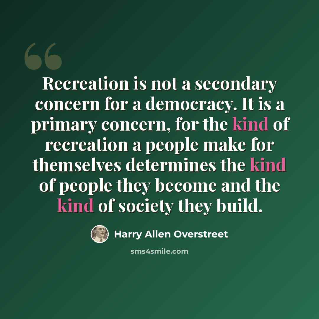 “Recreation is not a secondary concern for a democracy. It is a primary concern, for the kind of recreation a people make for themselves determines the kind of people they become and the kind of society they build.” quote by Harry Allen Overstreet